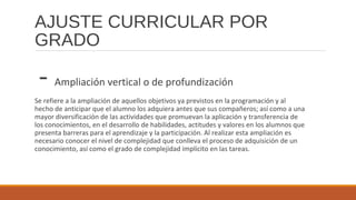 AJUSTE CURRICULAR POR
GRADO
- Ampliación vertical o de profundización
Se refiere a la ampliación de aquellos objetivos ya previstos en la programación y al
hecho de anticipar que el alumno los adquiera antes que sus compañeros; así como a una
mayor diversificación de las actividades que promuevan la aplicación y transferencia de
los conocimientos, en el desarrollo de habilidades, actitudes y valores en los alumnos que
presenta barreras para el aprendizaje y la participación. Al realizar esta ampliación es
necesario conocer el nivel de complejidad que conlleva el proceso de adquisición de un
conocimiento, así como el grado de complejidad implícito en las tareas.
 