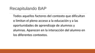 Recapitulando BAP
Todos aquellos factores del contexto que dificultan
o limitan el pleno acceso a la educación y a las
oportunidades de aprendizaje de alumnos y
alumnas. Aparecen en la interacción del alumno en
los diferentes contextos.
 