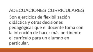 ADECUACIONES CURRICULARES
Son ejercicios de flexibilización
didáctica y otras decisiones
pedagógicas que el docente toma con
la intención de hacer más pertinente
el currículo para un alumno en
particular.
 