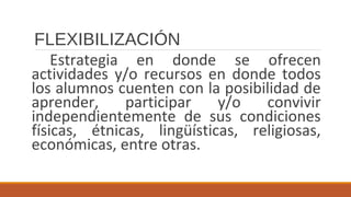 FLEXIBILIZACIÓN
Estrategia en donde se ofrecen
actividades y/o recursos en donde todos
los alumnos cuenten con la posibilidad de
aprender, participar y/o convivir
independientemente de sus condiciones
físicas, étnicas, lingüísticas, religiosas,
económicas, entre otras.
 