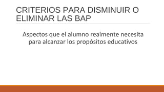 CRITERIOS PARA DISMINUIR O
ELIMINAR LAS BAP
Aspectos que el alumno realmente necesita
para alcanzar los propósitos educativos
 