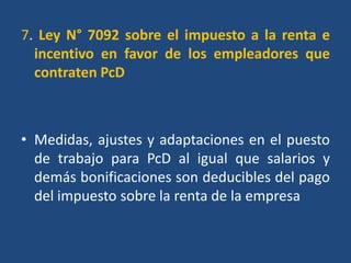 7. Ley N° 7092 sobre el impuesto a la renta e
  incentivo en favor de los empleadores que
  contraten PcD



• Medidas, ajustes y adaptaciones en el puesto
  de trabajo para PcD al igual que salarios y
  demás bonificaciones son deducibles del pago
  del impuesto sobre la renta de la empresa
 