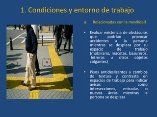 1. Condiciones y entorno de trabajo
                   a.   Relacionadas con la movilidad

                   • Evaluar existencia de obstáculos
                     que       podrían      provocar
                     accidentes a la persona
                     mientras se desplaza por su
                     espacio        de        trabajo
                     (mobiliario, macetas, basureros,
                      letreros u otros objetos
                     colgantes)

                   • Pisos antideslizantes y cambios
                     de textura y contraste en
                     espacios de trabajo para indicar
                     avisos                    como
                     intersecciones,    entradas    o
                     nuevas áreas mientras la
                     persona se desplaza
 