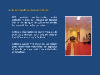 a. Relacionadas con la movilidad

• B.V: colores contrastantes entre
  paredes y piso del espacio de trabajo
  con el fin de que no colisionen contra
  las superficies de las paredes

• Colores contrastantes entre manijas de
  puertas y marcos para que se puedan
  identificar con mayor facilidad

• Colores suaves y/o mate en los techos
  para maximizar visibilidad de espacios
  donde la persona realice las actividades
  productivas
 