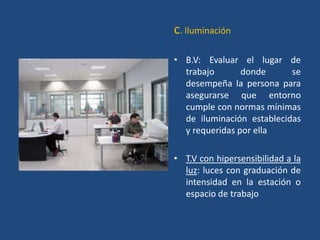 c. Iluminación

• B.V: Evaluar el lugar de
  trabajo       donde      se
  desempeña la persona para
  asegurarse que entorno
  cumple con normas mínimas
  de iluminación establecidas
  y requeridas por ella

• T.V con hipersensibilidad a la
  luz: luces con graduación de
  intensidad en la estación o
  espacio de trabajo
 