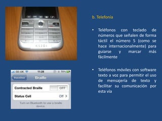 b. Telefonía

• Teléfonos con teclado de
  números que señalen de forma
  táctil el número 5 (como se
  hace internacionalmente) para
  guiarse    y   marcar    más
  fácilmente

• Teléfonos móviles con software
  texto a voz para permitir el uso
  de mensajería de texto y
  facilitar su comunicación por
  esta vía
 