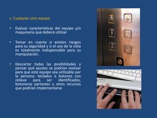 c. Cualquier otro equipo

•   Evaluar características del equipo y/o
    maquinaria que deberá utilizar

•   Tomar en cuenta si existen riesgos
    para su seguridad y si el uso de la vista
    es totalmente indispensable para su
    manipulación.

•   Descartar todas las posibilidades y
    pensar qué ajustes se podrían realizar
    para que este equipo sea utilizable por
    la persona: teclados o botones con
    relieve   para    ser   identificados,
    botoneras parlantes u otros recursos
    que podrían implementarse
 
