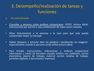 3. Desempeño/realización de tareas y
                 funciones
a.   De comunicación

• Consultar a persona cómo prefiere comunicarse: LESCO, lectura labial,
  instrucciones por escrito o una combinación de todos estos métodos

• Mirar directamente a la persona a la cara para que esta pueda
  comprender mejor su mensaje

• Hablar despacio y articular bien las palabras –vocalizando sin exagerar-
  especialmente cuando la persona sorda utiliza lectura labial.

• Para brindar instrucciones, indicaciones y órdenes proporcione
  información a través de formatos visuales (videos con subtítulos, correo
  electrónico, pizarra de trabajo, material escrito, tarjetas de trabajo,
  pantallas digitales o documentos impresos)
 