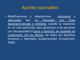 Ajustes razonables
• Modificaciones y adaptaciones          necesarias y
  adecuadas que no impongan una carga
  desproporcionada o indebida, cuando se requieran
  en un caso particular, para garantizar a las personas
  con discapacidad el goce o ejercicio, en igualdad de
  condiciones con las demás, de todos los derechos
  humanos y libertades fundamentales (Convención:
  2006)
 