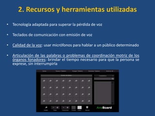 2. Recursos y herramientas utilizadas
• Tecnología adaptada para superar la pérdida de voz

• Teclados de comunicación con emisión de voz

• Calidad de la voz: usar micrófonos para hablar a un público determinado

• Articulación de las palabras o problemas de coordinación motriz de los
  órganos fonadores: brindar el tiempo necesario para que la persona se
  exprese, sin interrumpirla
 