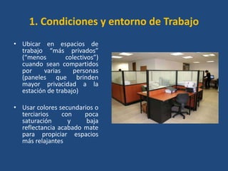 1. Condiciones y entorno de Trabajo
• Ubicar en espacios de
  trabajo “más privados”
  (“menos        colectivos”)
  cuando sean compartidos
  por     varias    personas
  (paneles que brinden
  mayor privacidad a la
  estación de trabajo)

• Usar colores secundarios o
  terciarios    con    poca
  saturación      y     baja
  reflectancia acabado mate
  para propiciar espacios
  más relajantes
 