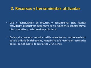 2. Recursos y herramientas utilizadas

• Uso y manipulación de recursos y herramientas para realizar
  actividades productivas dependerá de su experiencia laboral previa,
  nivel educativo y su formación profesional

• Evalúe si la persona necesita recibir capacitación o entrenamiento
  para la utilización del equipo, maquinaria y/o materiales necesarios
  para el cumplimento de sus tareas y funciones
 