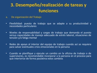 3. Desempeño/realización de tareas y
                 funciones
a.   De organización del Trabajo

• Flexibilidad: puesto de trabajo que se adapte a su productividad y
  necesidades particulares

• Niveles de responsabilidad y cargas de trabajo que demanda el puesto
  versus capacidades de manejo adecuado de estrés laboral, situaciones de
  tensión y/o fatiga mental

• Redes de apoyo al interior del equipo de trabajo cuando así se requiera
  para salvar eventuales crisis emocionales en la persona

• Cuando se planifique y ejecute un cambio en la oficina de trabajo o de
  supervisores, es recomendable incorporar a la persona en el proceso para
  que interiorice de forma paulatina estos cambios
 