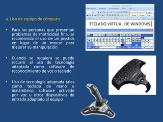 a. Uso de equipo de cómputo

• Para las personas que presentan
  problemas de motricidad fina, se
  recomienda el uso de un joystick
  en lugar de un mouse para
  mejorar su manipulación

• Cuando se requiera se puede
  recurrir al uso de tecnología
  adaptada como software de
  reconocimiento de voz o teclado

• Uso de tecnología adaptada tales
  como teclado de mano e
  inalámbrico, software activado
  por voz u otros dispositivos de
  entrada adaptado al equipo
 