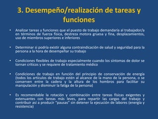 3. Desempeño/realización de tareas y
                 funciones
•   Analizar tareas y funciones que el puesto de trabajo demandaría al trabajador/a
    en términos de fuerza física, destreza motora gruesa y fina, desplazamientos,
    uso de miembros superiores e inferiores

•   Determinar si podría existir alguna contraindicación de salud y seguridad para la
    persona a la hora de desempeñar su trabajo

•   Condiciones flexibles de trabajo especialmente cuando los síntomas de dolor se
    tornan críticos y se requiere de tratamiento médico

•   Condiciones de trabajo en función del principio de conservación de energía
    (todos los artículos de trabajo estén al alcance de la mano de la persona, o se
    conserven entre la cadera y la altura de los hombros para facilitar su
    manipulación y disminuir la fatiga de la persona)

•   Es recomendable la rotación y combinación entre tareas físicas exigentes y
    extenuantes con tareas más leves, para repartir las cargas del trabajo y
    contribuir así a producir “pausas” sin detener la ejecución de labores (energía y
    resistencia)
 