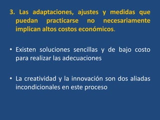 3. Las adaptaciones, ajustes y medidas que
  puedan practicarse no necesariamente
  implican altos costos económicos.

• Existen soluciones sencillas y de bajo costo
  para realizar las adecuaciones

• La creatividad y la innovación son dos aliadas
  incondicionales en este proceso
 