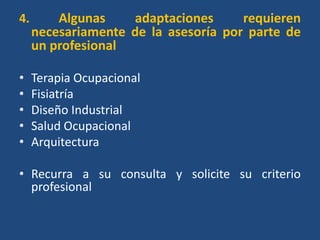 4.       Algunas    adaptaciones      requieren
     necesariamente de la asesoría por parte de
     un profesional

•    Terapia Ocupacional
•    Fisiatría
•    Diseño Industrial
•    Salud Ocupacional
•    Arquitectura

• Recurra a su consulta y solicite su criterio
  profesional
 
