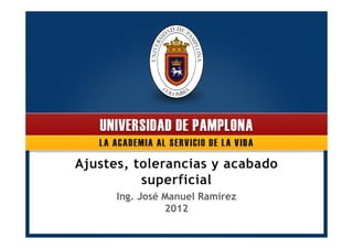 Ajustes, tolerancias y acabado 
superficial 
Ing. José Manuel Ramírez 
2012 
 