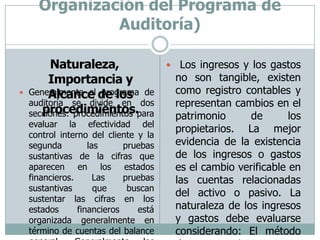 Auditoría Financiera-Plan Global (Planificación Detallada-Organización del Programa de Auditoría)Naturaleza, Importancia y Alcance de los procedimientos. Los ingresos y los gastos no son tangible, existen como registro contables y representan cambios en el patrimonio de los propietarios. La mejor evidencia de la existencia de los ingresos o gastos es el cambio verificable en las cuentas relacionadas del activo o pasivo. La naturaleza de los ingresos y gastos debe evaluarse considerando: El método de registro o reconocimiento del ingreso o del gasto (efectivo y devengado) El cambio correspondiente del activo o del pasivo.Generalmente el programa de auditoría se divide en dos secciones: procedimientos para evaluar la efectividad del control interno del cliente y la segunda las pruebas sustantivas de la cifras que aparecen en los estados financieros. Las pruebas sustantivas que buscan sustentar las cifras en los estados financieros está organizada generalmente en término de cuentas del balance general. Generalmente los activos están sujetos a verificación directa (examen físico), inspección de documentos, y confirmación de terceros. Los pasivos generalmente, pueden verificarse con el examen de documentos, confirmación e inspección de información. 