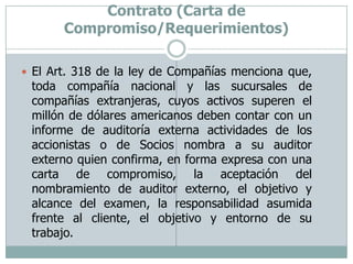 Auditoria Financiera-Obtención del Contrato (Carta de Compromiso/Requerimientos)El Art. 318 de la ley de Compañías menciona que, toda compañía nacional y las sucursales de compañías extranjeras, cuyos activos superen el millón de dólares americanos deben contar con un informe de auditoría externa actividades de los accionistas o de Socios nombra a su auditor externo quien confirma, en forma expresa con una carta de compromiso, la aceptación del nombramiento de auditor externo, el objetivo y alcance del examen, la responsabilidad asumida frente al cliente, el objetivo y entorno de su trabajo.