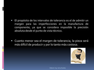  El propósito de los intervalos de tolerancia es el de admitir un
   margen para las imperfecciones en la manufactura de
   componente, ya que se considera imposible la precisión
   absoluta desde el punto de vista técnico.


 Cuanto menor sea el margen de tolerancia, la pieza será
   más difícil de producir y por lo tanto más costosa.




                                Elaboró: Ing. Jonny Dueñas
 