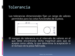Tolerancia

Las tolerancias dimensionales fijan un rango de valores
  permitidos para las cotas funcionales de la pieza.




El margen de tolerancia es el intervalo de valores en el
   que debe encontrarse dicha magnitud para que se
   acepte como válida, lo que determina la aceptación o
   el rechazo de la pieza fabricada.


                           Elaboró: Ing. Jonny Dueñas
 