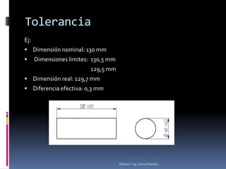 Tolerancia
Ej:
 Dimensión nominal: 130 mm
     Dimensiones limites: 130,5 mm
                          129,5 mm
 Dimensión real: 129,7 mm
 Diferencia efectiva: 0,3 mm




                                      Elaboró: Ing. Jonny Dueñas
 