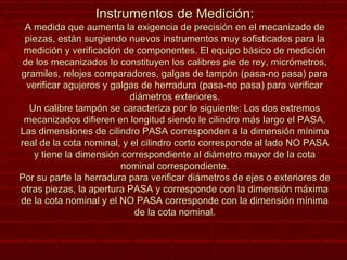 Instrumentos de Medición:Instrumentos de Medición:
A medida que aumenta la exigencia de precisión en el mecanizado deA medida que aumenta la exigencia de precisión en el mecanizado de
piezas, están surgiendo nuevos instrumentos muy sofisticados para lapiezas, están surgiendo nuevos instrumentos muy sofisticados para la
medición y verificación de componentes. El equipo básico de mediciónmedición y verificación de componentes. El equipo básico de medición
de los mecanizados lo constituyen los calibres pie de rey, micrómetros,de los mecanizados lo constituyen los calibres pie de rey, micrómetros,
gramiles, relojes comparadores, galgas de tampón (pasa-no pasa) paragramiles, relojes comparadores, galgas de tampón (pasa-no pasa) para
verificar agujeros y galgas de herradura (pasa-no pasa) para verificarverificar agujeros y galgas de herradura (pasa-no pasa) para verificar
diámetros exteriores.diámetros exteriores.
Un calibre tampón se caracteriza por lo siguiente: Los dos extremosUn calibre tampón se caracteriza por lo siguiente: Los dos extremos
mecanizados difieren en longitud siendo le cilindro más largo el PASA.mecanizados difieren en longitud siendo le cilindro más largo el PASA.
Las dimensiones de cilindro PASA corresponden a la dimensión mínimaLas dimensiones de cilindro PASA corresponden a la dimensión mínima
real de la cota nominal, y el cilindro corto corresponde al lado NO PASAreal de la cota nominal, y el cilindro corto corresponde al lado NO PASA
y tiene la dimensión correspondiente al diámetro mayor de la cotay tiene la dimensión correspondiente al diámetro mayor de la cota
nominal correspondiente.nominal correspondiente.
Por su parte la herradura para verificar diámetros de ejes o exteriores dePor su parte la herradura para verificar diámetros de ejes o exteriores de
otras piezas, la apertura PASA y corresponde con la dimensión máximaotras piezas, la apertura PASA y corresponde con la dimensión máxima
de la cota nominal y el NO PASA corresponde con la dimensión mínimade la cota nominal y el NO PASA corresponde con la dimensión mínima
de la cota nominal.de la cota nominal.
 