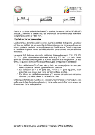DOCENTE: TECNOLOGO MECÁNICO FRANKLIN SÁNCHEZ MENA
Desde el punto de vista de la dimensión nominal, la norma UNE 4-040-81 (ISO
286(I)-62) presenta el sistema ISO de tolerancias para dimensiones nominales
comprendidas entre 0 y 500 mm..
2.3- Calidad de las tolerancias
Las tolerancias dimensionales tienen en cuenta la calidad de la pieza. La calidad
o índice de calidad es un conjunto de tolerancias que se corresponde con un
mismo grado de precisión para cualquier grupo de diámetros. Cuanto mayor sea
la calidad de la pieza, menor será la tolerancia, y menor será también el índice
de calidad.
La norma ISO distingue dieciocho calidades designados como IT01, IT0, IT1,
IT2, IT3..., para dimensiones nominales entre 0 y 500 mm., con tanto menor
grado de calidad cuanto mayor es el número asociado a la designación. De esta
forma, se pueden distinguir los siguientes grupos principales de calidades:
 Las calidades de 01 a 3 para ejes, y de 01 a 4 para agujeros, se usan para
la fabricación de calibres y piezas de alta precisión.
 Las calidades de 4 a 11 para ejes, y de 5 a 11 para agujeros, están
previstas para piezas que van a ser sometidas a ajustes.
 Por último, las calidades superiores a 11 se usan para piezas o elementos
aislados que no requieren un acabado tan fino.
En la siguiente tabla se muestran los valores fundamentales en micras (µm) para
cada una de las dieciocho calidades y para cada uno de los trece grupos de
dimensiones de la serie principal:
 