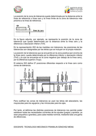 DOCENTE: TECNOLOGO MECÁNICO FRANKLIN SÁNCHEZ MENA
La posición de la zona de tolerancia queda determinada por la distancia entre la
línea de referencia o línea cero y la línea límite de la zona de tolerancia más
próxima a la línea de referencia.
En la figura adjunta, por ejemplo, se representa la posición de la zona de
tolerancia que queda determinada por la distancia entre la línea cero y la
diferencia o desviación inferior (Tinf).
En la representación ISO de las medidas con tolerancia, las posiciones de las
tolerancias son designadas por las letras que se incluyen en la propia notación.
La posición de la tolerancia que se encuentre en la zona positiva (por encima de
la línea cero), queda determinada por la diferencia inferior o desviación inferior
(Tinf); y la que se encuentre en la zona negativa (por debajo de la línea cero),
por la diferencia superior (Tsup).
El sistema ISO define 27 posiciones diferentes respecto a la línea cero como
zonas de tolerancia.
Para codificar las zonas de tolerancia se usan las letras del abecedario, las
mayúsculas para los agujeros y las minúsculas para los ejes.
Por tanto, al definirse las distintas posiciones de tolerancia nos permite poder
satisfacer todas las necesidades corrientes de los ajustes (juegos y aprietos, ya
sean pequeños o grandes), para cada medida nominal, mediante toda una gama
de diferencias.
 