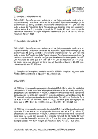 DOCENTE: TECNOLOGO MECÁNICO FRANKLIN SÁNCHEZ MENA
(*) Ejemplo 2. Interpretar 40 k5
SOLUCIÓN: Se refiere a una medida de un eje (letra minúscula y colocada en
la parte inferior). La tabla de calidades del apartado 2.3 (se entra con el grupo de
diámetros de 30 a 50 y calidad 5) proporciona una tolerancia t = 11 µm. Por otro
lado, la tabla de Posiciones de la Tolerancia para Ejes (se entra con posición k,
calidad entre 4 y 7, y medida nominal de 30 hasta 40 mm) proporciona la
desviación inferior (di) = +2 µm. Así pues, se tiene que (ds) = 2 + 11 = 13 µm. En
resumen: 40 k5 = 40
(*) Ejemplo 3. Interpretar 24 f7
SOLUCIÓN: Se refiere a una medida de un eje (letra minúscula y colocada en
la parte inferior). La tabla de calidades del apartado 2.3 (se entra con el grupo de
diámetros de 18 a 30 y calidad 7) proporciona una tolerancia t = 21 µm. Por otro
lado, la tabla de Posiciones de la Tolerancia para Ejes (se entra con posición f y
medida nominal de 18 hasta 24 mm) proporciona la desviación superior ds = -20
µm. Así pues, se tiene que di = -20 - 21 = -41 µm. En resumen: 24 f7 = 24
es decir, para este ejemplo se tiene que el diámetro máximo = 23,980 mm;
diámetro mínimo = 23,959 mm.
(*) Ejemplo 4.- En un plano existe la notación 36F8h9 Se pide: a) ¿cuál es la
medida correspondiente al agujero? b) ¿y la del eje?
SOLUCIÓN:
a) 36F8 se corresponde con agujero de calidad IT=8. De la tabla de calidades
del apartado 2.3 (se entra con el grupo de diámetros de 30 a 50 y calidad 8)
proporciona una tolerancia t = 39 µm. La tabla de Posiciones de la Tolerancia
para Agujeros (se entra con posición F, todas las calidades y medida nominal de
30 hasta 40 mm) proporciona la desviación inferior Di = +25 µm. Por tanto, Ds =
25 + 39 = 64 µm. En resumen: 36F8 ≡ 36 , es decir, para este ejemplo se
tiene que el DM = Dn + Ds = 36,064 mm y el Dm= Dn + Di = 36,025 mm
b) 36h9 se corresponde con un eje de calidad IT=9. La tabla de calidades del
apartado 2.3 (se entra con el grupo de diámetros de 30 a 50 y calidad 9)
proporciona una tolerancia t = 62 µm. La tabla de Posiciones de la Tolerancia
para Ejes (se entra con posición h y medida nominal de 30 hasta 40 mm)
proporciona la desviación superior (ds) = 0 µm. Así pues, se tiene para este
ejemplo que (di) = 0 - 62 = -62 µm. En resumen: 36h9 = 36 ,
,
Eje único.
 
