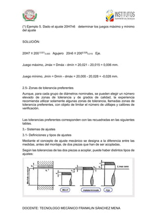 DOCENTE: TECNOLOGO MECÁNICO FRANKLIN SÁNCHEZ MENA
(*) Ejemplo 5. Dado el ajuste 20H7n6 determinar los juegos máximo y mínimo
del ajuste
SOLUCIÓN:
20H7 ≡ 200 0,021
0,000 Agujero 20n6 ≡ 2000,028
0,015 Eje.
Juego máximo, Jmáx = Dmáx - dmín = 20,021 - 20,015 = 0,006 mm.
Juego mínimo, Jmín = Dmín - dmáx = 20,000 - 20,028 = -0,028 mm.
2.5- Zonas de tolerancia preferentes
Aunque, para cada grupo de diámetros nominales, se pueden elegir un número
elevado de zonas de tolerancia y de grados de calidad, la experiencia
recomienda utilizar solamente algunas zonas de tolerancia, llamadas zonas de
tolerancia preferentes, con objeto de limitar el número de utillajes y calibres de
verificación.
Las tolerancias preferentes corresponden con las recuadradas en las siguientes
tablas.
3.- Sistemas de ajustes
3.1- Definiciones y tipos de ajustes
Mediante el concepto de ajuste mecánico se designa a la diferencia entre las
medidas, antes del montaje, de dos piezas que han de ser acopladas.
Según las tolerancias de las dos piezas a acoplar, puede haber distintos tipos de
ajustes:
 