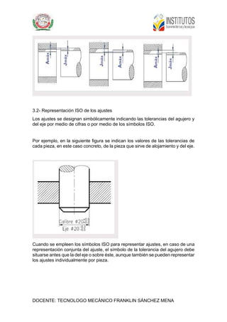 DOCENTE: TECNOLOGO MECÁNICO FRANKLIN SÁNCHEZ MENA
3.2- Representación ISO de los ajustes
Los ajustes se designan simbólicamente indicando las tolerancias del agujero y
del eje por medio de cifras o por medio de los símbolos ISO.
Por ejemplo, en la siguiente figura se indican los valores de las tolerancias de
cada pieza, en este caso concreto, de la pieza que sirve de alojamiento y del eje.
Cuando se empleen los símbolos ISO para representar ajustes, en caso de una
representación conjunta del ajuste, el símbolo de la tolerancia del agujero debe
situarse antes que la del eje o sobre éste, aunque también se pueden representar
los ajustes individualmente por pieza.
 