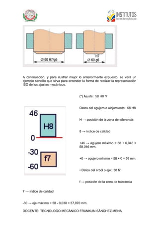DOCENTE: TECNOLOGO MECÁNICO FRANKLIN SÁNCHEZ MENA
A continuación, y para ilustrar mejor lo anteriormente expuesto, se verá un
ejemplo sencillo que sirva para entender la forma de realizar la representación
ISO de los ajustes mecánicos.
(*) Ajuste: 58 H8 f7
Datos del agujero o alojamiento: 58 H8
H → posición de la zona de tolerancia
8 → índice de calidad
+46 → agujero máximo = 58 + 0,046 =
58,046 mm.
+0 → agujero mínimo = 58 + 0 = 58 mm.
• Datos del árbol o eje: 58 f7
f → posición de la zona de tolerancia
7 → índice de calidad
-30 → eje máximo = 58 - 0,030 = 57,970 mm.
 