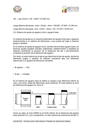 DOCENTE: TECNOLOGO MECÁNICO FRANKLIN SÁNCHEZ MENA
-60 → eje mínimo = 58 - 0,060 = 57,940 mm
Juego Máximo del ajuste, Jmáx = Dmáx - dmín = 58,046 - 57,940 = 0,106 mm.
Juego Mínimo del ajuste, Jmín = Dmín - dmáx = 58 - 57,970 = 0,030 mm.
3.3- Sistema de ajuste de agujero único o agujero base
Un sistema de ajuste es un conjunto sistemático de ajustes entre ejes y agujeros
pertenecientes a un sistema de tolerancias, y que puede dar lugar a diversos
juegos y aprietos.
En el sistema de ajuste de agujero único, también denominado agujero base, los
diversos ajustes posibles (móviles, deslizantes, indeterminados o estables) se
obtienen cambiando la posición de la tolerancia del eje y permaneciendo
constante la posición de la tolerancia del agujero.
Por tanto, en este sistema es el eje el que determina el tipo de ajuste, donde los
diferentes juegos o aprietes se obtienen asociando ejes con diferentes
tolerancias a un agujero de tolerancia constante:
• Φ agujero → Fijo
• Φ eje → Variable
En el sistema de agujero base se define un agujero cuya diferencia inferior es
nula, y por tanto, todas las diferencias serán positivas. En este sistema la zona
de tolerancia del agujero es: Zona H.
Como se sabe, la línea CERO es el límite inferior de la tolerancia del agujero
base (posición H), y por consiguiente, en este sistema las posiciones del eje "a,
 