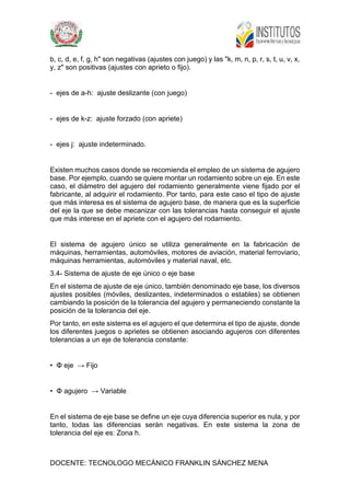 DOCENTE: TECNOLOGO MECÁNICO FRANKLIN SÁNCHEZ MENA
b, c, d, e, f, g, h" son negativas (ajustes con juego) y las "k, m, n, p, r, s, t, u, v, x,
y, z" son positivas (ajustes con aprieto o fijo).
- ejes de a-h: ajuste deslizante (con juego)
- ejes de k-z: ajuste forzado (con apriete)
- ejes j: ajuste indeterminado.
Existen muchos casos donde se recomienda el empleo de un sistema de agujero
base. Por ejemplo, cuando se quiere montar un rodamiento sobre un eje. En este
caso, el diámetro del agujero del rodamiento generalmente viene fijado por el
fabricante, al adquirir el rodamiento. Por tanto, para este caso el tipo de ajuste
que más interesa es el sistema de agujero base, de manera que es la superficie
del eje la que se debe mecanizar con las tolerancias hasta conseguir el ajuste
que más interese en el apriete con el agujero del rodamiento.
El sistema de agujero único se utiliza generalmente en la fabricación de
máquinas, herramientas, automóviles, motores de aviación, material ferroviario,
máquinas herramientas, automóviles y material naval, etc.
3.4- Sistema de ajuste de eje único o eje base
En el sistema de ajuste de eje único, también denominado eje base, los diversos
ajustes posibles (móviles, deslizantes, indeterminados o estables) se obtienen
cambiando la posición de la tolerancia del agujero y permaneciendo constante la
posición de la tolerancia del eje.
Por tanto, en este sistema es el agujero el que determina el tipo de ajuste, donde
los diferentes juegos o aprietes se obtienen asociando agujeros con diferentes
tolerancias a un eje de tolerancia constante:
• Φ eje → Fijo
• Φ agujero → Variable
En el sistema de eje base se define un eje cuya diferencia superior es nula, y por
tanto, todas las diferencias serán negativas. En este sistema la zona de
tolerancia del eje es: Zona h.
 
