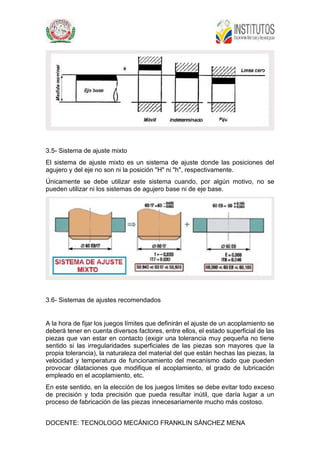 DOCENTE: TECNOLOGO MECÁNICO FRANKLIN SÁNCHEZ MENA
3.5- Sistema de ajuste mixto
El sistema de ajuste mixto es un sistema de ajuste donde las posiciones del
agujero y del eje no son ni la posición "H" ni "h", respectivamente.
Únicamente se debe utilizar este sistema cuando, por algún motivo, no se
pueden utilizar ni los sistemas de agujero base ni de eje base.
3.6- Sistemas de ajustes recomendados
A la hora de fijar los juegos límites que definirán el ajuste de un acoplamiento se
deberá tener en cuenta diversos factores, entre ellos, el estado superficial de las
piezas que van estar en contacto (exigir una tolerancia muy pequeña no tiene
sentido si las irregularidades superficiales de las piezas son mayores que la
propia tolerancia), la naturaleza del material del que están hechas las piezas, la
velocidad y temperatura de funcionamiento del mecanismo dado que pueden
provocar dilataciones que modifique el acoplamiento, el grado de lubricación
empleado en el acoplamiento, etc.
En este sentido, en la elección de los juegos límites se debe evitar todo exceso
de precisión y toda precisión que pueda resultar inútil, que daría lugar a un
proceso de fabricación de las piezas innecesariamente mucho más costoso.
 