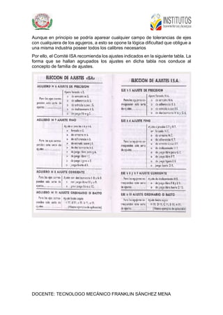 DOCENTE: TECNOLOGO MECÁNICO FRANKLIN SÁNCHEZ MENA
Aunque en principio se podría aparear cualquier campo de tolerancias de ejes
con cualquiera de los agujeros, a esto se opone la lógica dificultad que obligue a
una misma industria poseer todos los calibres necesarios
Por ello, el Comité ISA recomienda los ajustes indicados en la siguiente tabla. La
forma que se hallan agrupados los ajustes en dicha tabla nos conduce al
concepto de familia de ajustes.
 