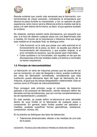 DOCENTE: TECNOLOGO MECÁNICO FRANKLIN SÁNCHEZ MENA
Resulta evidente que cuanto más esmerada sea la fabricación, con
herramientas de mayor precisión, controlando la temperatura que
alcanza la pieza durante su mecanizado, y con un operario de gran
experiencia, tanto menor será la diferencia entre la medida real de la
pieza y el valor teórico de la misma, es decir, el que aparece acotado
en el plano.
No obstante, siempre existirá cierta discrepancia, por pequeña que
sea, a la hora de obtener cualquier pieza con una determinada cota
o medida. En función de la importancia o influencia final que tenga
esta medida en el resultado final, se distingue entre:
 Cota funcional: es la cota que posee una valía esencial en el
funcionamiento de la pieza, es decir, es aquella que afecta al
funcionamiento del mecanismo, y que pueden originar, si el
error cometido es excesivo, que las piezas sean inservibles.
 Cotas auxiliares o no funcionales: son aquellas en las que las
discrepancias entre las medidas reales y la teórica o nominales
no tienen importancia.
1.2. Principio de intercambiabilidad
La fabricación en serie de máquinas precisa que las piezas de las
que se componen, en caso de desgaste o rotura, puedan sustituirse
por otras de fabricación normalizada, considerando que esta
sustitución pueda efectuarse lejos del lugar de fabricación de la
máquina, al igual que las piezas desgastadas o deterioradas. Esto se
conoce como el Principio de intercambiabilidad.
Para conseguir este principio surge el concepto de tolerancia
aplicado a los procesos de fabricación, siendo necesario definir las
llamadas normas de tolerancias, que son normas complementarias a
las de representación y acotación.
En este sentido, se puede definir la tolerancia al error admisible
dentro de unos límites en la fabricación de cualquier pieza o
componente. En general, estos límites pueden ser aplicados a
medidas, acabado superficial, formas geométricas, resistencia,
composición, dureza, etc.
En la práctica se distinguen dos tipos de tolerancias:
 Tolerancias dimensionales: afectan a las medidas de una cota
de la pieza.
 