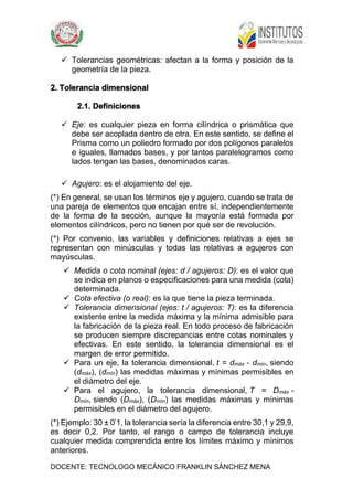 DOCENTE: TECNOLOGO MECÁNICO FRANKLIN SÁNCHEZ MENA
 Tolerancias geométricas: afectan a la forma y posición de la
geometría de la pieza.
2. Tolerancia dimensional
2.1. Definiciones
 Eje: es cualquier pieza en forma cilíndrica o prismática que
debe ser acoplada dentro de otra. En este sentido, se define el
Prisma como un poliedro formado por dos polígonos paralelos
e iguales, llamados bases, y por tantos paralelogramos como
lados tengan las bases, denominados caras.
 Agujero: es el alojamiento del eje.
(*) En general, se usan los términos eje y agujero, cuando se trata de
una pareja de elementos que encajan entre sí, independientemente
de la forma de la sección, aunque la mayoría está formada por
elementos cilíndricos, pero no tienen por qué ser de revolución.
(*) Por convenio, las variables y definiciones relativas a ejes se
representan con minúsculas y todas las relativas a agujeros con
mayúsculas.
 Medida o cota nominal (ejes: d / agujeros: D): es el valor que
se indica en planos o especificaciones para una medida (cota)
determinada.
 Cota efectiva (o real): es la que tiene la pieza terminada.
 Tolerancia dimensional (ejes: t / agujeros: T): es la diferencia
existente entre la medida máxima y la mínima admisible para
la fabricación de la pieza real. En todo proceso de fabricación
se producen siempre discrepancias entre cotas nominales y
efectivas. En este sentido, la tolerancia dimensional es el
margen de error permitido.
 Para un eje, la tolerancia dimensional, t = dmáx - dmín, siendo
(dmáx), (dmín) las medidas máximas y mínimas permisibles en
el diámetro del eje.
 Para el agujero, la tolerancia dimensional, T = Dmáx -
Dmín, siendo (Dmáx), (Dmín) las medidas máximas y mínimas
permisibles en el diámetro del agujero.
(*) Ejemplo: 30 ± 0'1, la tolerancia sería la diferencia entre 30,1 y 29,9,
es decir 0,2. Por tanto, el rango o campo de tolerancia incluye
cualquier medida comprendida entre los límites máximo y mínimos
anteriores.
 