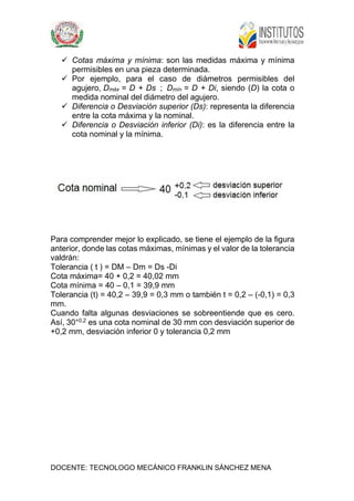 DOCENTE: TECNOLOGO MECÁNICO FRANKLIN SÁNCHEZ MENA
 Cotas máxima y mínima: son las medidas máxima y mínima
permisibles en una pieza determinada.
 Por ejemplo, para el caso de diámetros permisibles del
agujero, Dmáx = D + Ds ; Dmín = D + Di, siendo (D) la cota o
medida nominal del diámetro del agujero.
 Diferencia o Desviación superior (Ds): representa la diferencia
entre la cota máxima y la nominal.
 Diferencia o Desviación inferior (Di): es la diferencia entre la
cota nominal y la mínima.
Para comprender mejor lo explicado, se tiene el ejemplo de la figura
anterior, donde las cotas máximas, mínimas y el valor de la tolerancia
valdrán:
Tolerancia ( t ) = DM – Dm = Ds -Di
Cota máxima= 40 + 0,2 = 40,02 mm
Cota mínima = 40 – 0,1 = 39,9 mm
Tolerancia (t) = 40,2 – 39,9 = 0,3 mm o también t = 0,2 – (-0,1) = 0,3
mm.
Cuando falta algunas desviaciones se sobreentiende que es cero.
Así, 30+0,2
es una cota nominal de 30 mm con desviación superior de
+0,2 mm, desviación inferior 0 y tolerancia 0,2 mm
 