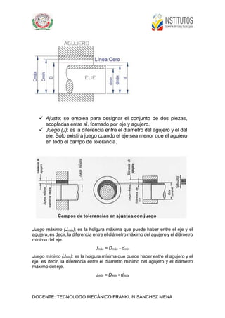 DOCENTE: TECNOLOGO MECÁNICO FRANKLIN SÁNCHEZ MENA
 Ajuste: se emplea para designar el conjunto de dos piezas,
acopladas entre sí, formado por eje y agujero.
 Juego (J): es la diferencia entre el diámetro del agujero y el del
eje. Sólo existirá juego cuando el eje sea menor que el agujero
en todo el campo de tolerancia.
Juego máximo (Jmáx): es la holgura máxima que puede haber entre el eje y el
agujero, es decir, la diferencia entre el diámetro máximo del agujero y el diámetro
mínimo del eje.
Jmáx = Dmáx - dmín
Juego mínimo (Jmín): es la holgura mínima que puede haber entre el agujero y el
eje, es decir, la diferencia entre el diámetro mínimo del agujero y el diámetro
máximo del eje.
Jmín = Dmín - dmáx
 
