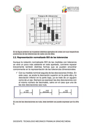 DOCENTE: TECNOLOGO MECÁNICO FRANKLIN SÁNCHEZ MENA
En la figura anterior se muestran distintos ejemplos de cotas con sus respectivas
posiciones de las tolerancias de cada una de ellas.
2.2. Representación normalizada ISO de las tolerancias
Aunque la notación normalizada ISO de las medidas con tolerancia
se verá un poco más adelante en este apartado, conviene repasar
brevemente también distintas formas que se pueden encontrar
comúnmente en la representación de las tolerancias dimensionales:
 Con su medida nominal seguida de las desviaciones límites. En
este caso, se anota la desviación superior en la parte alta y la
desviación inferior en la parte baja, ya se trate de un agujero
como de un eje. Siempre se expresan las dos desviaciones con
el mismo número de decimales, salvo en el caso que una de
las dos desviaciones sea nula.
Si una de las desviaciones es nula, ésta también se puede expresar por la cifra
0.
 