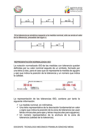 DOCENTE: TECNOLOGO MECÁNICO FRANKLIN SÁNCHEZ MENA
Si la tolerancia es simétrica respecto a la medida nominal, sólo se anota el valor
de la diferencia, precedido del signo ±.
REPRESENTACIÓN NORMALIZADA ISO:
La notación normalizada ISO de las medidas con tolerancia quedan
definidas por su valor nominal seguido de un símbolo, formado por
una letra (o dos, para el caso que se represente la medida de agujero
y eje) que indica la posición de la tolerancia y un número que indica
la calidad.
La representación de las tolerancias ISO, contiene por tanto la
siguiente información:
 La medida nominal, en milímetros.
 Una letra representativa de la desviación fundamental en valor
y signo que indica la posición de la zona de tolerancia (se usan
letras minúsculas para ejes y letras mayúsculas para agujeros).
 Un número representativo de la anchura de la zona de
tolerancia (calidad de la tolerancia).
 