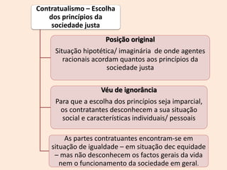 Contratualismo – Escolha
dos princípios da
sociedade justa
Posição original
Situação hipotética/ imaginária de onde agentes
racionais acordam quantos aos princípios da
sociedade justa
Véu de ignorância
Para que a escolha dos princípios seja imparcial,
os contratantes desconhecem a sua situação
social e características individuais/ pessoais
As partes contratuantes encontram-se em
situação de igualdade – em situação dec equidade
– mas não desconhecem os factos gerais da vida
nem o funcionamento da sociedade em geral.
 