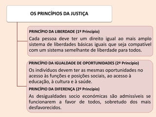 OS PRINCÍPIOS DA JUSTIÇA
PRINCÍPIO DA LIBERDADE (1º Princípio)
Cada pessoa deve ter um direito igual ao mais amplo
sistema de liberdades básicas iguais que seja compatível
com um sistema semelhante de liberdade para todos.
PRINCÍPIO DA IGUALDADE DE OPORTUNIDADES (2º Princípio)
Os indivíduos devem ter as mesmas oportunidades no
acesso às funções e posições sociais, ao acesso à
educação, à cultura e à saúde.
PRINCÍPIO DA DIFERENÇA (2º Princípio)
As desigualdades socio económicas são admissíveis se
funcionarem a favor de todos, sobretudo dos mais
desfavorecidos.
 