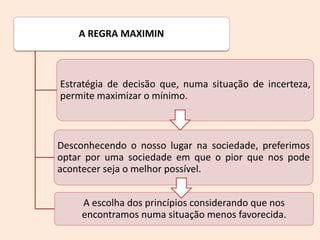 A REGRA MAXIMIN
Estratégia de decisão que, numa situação de incerteza,
permite maximizar o mínimo.
Desconhecendo o nosso lugar na sociedade, preferimos
optar por uma sociedade em que o pior que nos pode
acontecer seja o melhor possível.
A escolha dos princípios considerando que nos
encontramos numa situação menos favorecida.
 