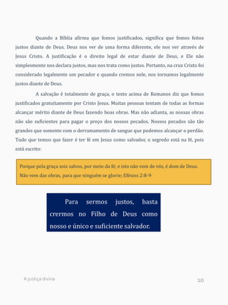 10
Quando a Bíblia afirma que fomos justificados, significa que fomos feitos
justos diante de Deus. Deus nos ver de uma forma diferente, ele nos ver através de
Jesus Cristo. A justificação é o direito legal de estar diante de Deus, e Ele não
simplesmente nos declara justos, mas nos trata como justos. Portanto, na cruz Cristo foi
considerado legalmente um pecador e quando cremos nele, nos tornamos legalmente
justos diante de Deus.
A salvação é totalmente de graça, o texto acima de Romanos diz que fomos
justificados gratuitamente por Cristo Jesus. Muitas pessoas tentam de todas as formas
alcançar mérito diante de Deus fazendo boas obras. Mas não adianta, as nossas obras
não são suficientes para pagar o preço dos nossos pecados. Nossos pecados são tão
grandes que somente com o derramamento de sangue que podemos alcançar o perdão.
Tudo que temos que fazer é ter fé em Jesus como salvador, o segredo está na fé, pois
está escrito:
Porque pela graça sois salvos, por meio da fé; e isto não vem de vós, é dom de Deus.
Não vem das obras, para que ninguém se glorie; Efésios 2:8-9
Para sermos justos, basta
crermos no Filho de Deus como
nosso e único e suficiente salvador.
A justiça divina
 