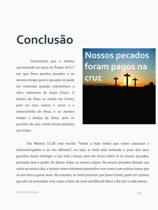 11
Conclusão
Concluímos que o dilema
apresentado no texto de Êxodo 34.5-7
em que Deus perdoa pecados e ao
mesmo tempo puni o pecador, só pode
ser resolvido quando entendemos a
obra redentora de Jesus Cristo. A
justiça de Deus se revela em Cristo,
pois na cruz vemos o amor e a
misericórdia de Deus, e ao mesmo
tempo a justiça de Deus, pois os
pecados do que creem foram punidos
em Cristo.
Em Mateus 11.28 está escrito “Vinde a mim todos que estais cansados e
sobrecarregados e eu vos aliviarei”, ou seja, se você está sentindo o peso dos seus
pecados, basta entregar a sua vida a Jesus, pois ele levou sobre si os nossos pecados,
portanto tem o poder de aliviar todas as nossas culpas. Os nossos pecados deixam um
vazio na nossa vida, e muitas vezes tentamos preencher esse vazio com outras coisas que
só nos leva a pecar mais. No entanto, se você procurar por Jesus Cristo, pode ter certeza
que ele vai preencher esse vazio e fazer de você um filho de Deus e lhe dar a vida eterna.
Nossos pecados
foram pagos na
cruz
A justiça divina
 