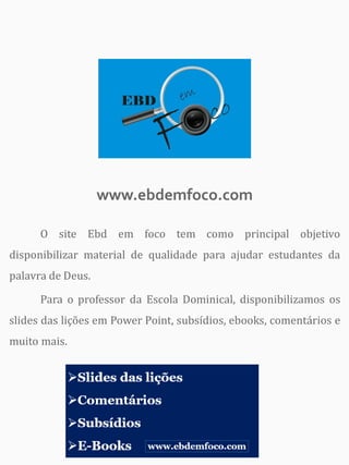www.ebdemfoco.com
O site Ebd em foco tem como principal objetivo
disponibilizar material de qualidade para ajudar estudantes da
palavra de Deus.
Para o professor da Escola Dominical, disponibilizamos os
slides das lições em Power Point, subsídios, ebooks, comentários e
muito mais.
 